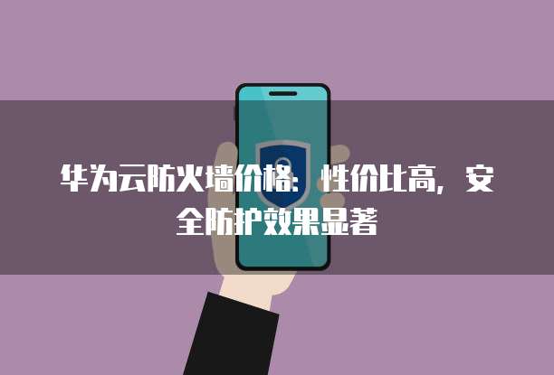 华为云防火墙价格:性价比高,安全防护效果显著
