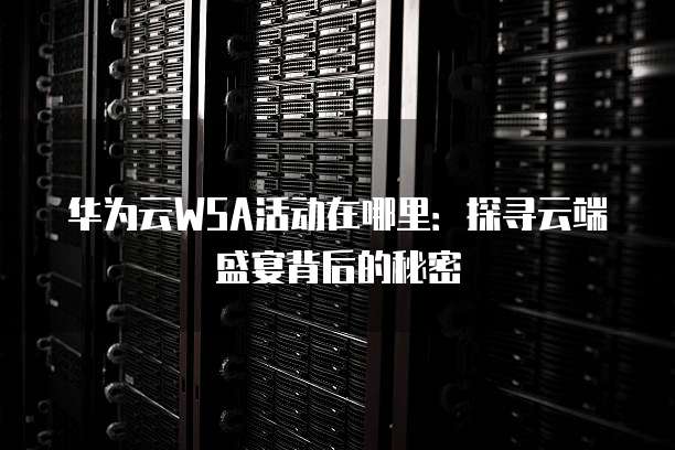 华为云WSA活动在哪里:探寻云端盛宴背后的秘密