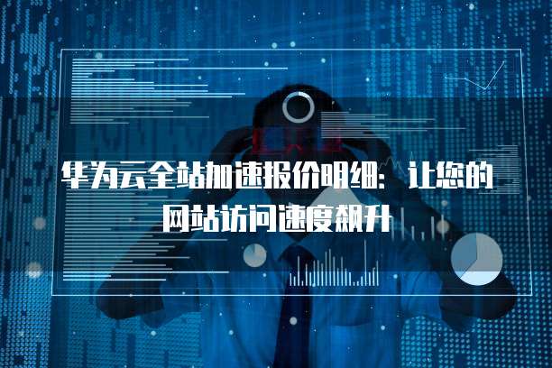 华为云全站加速报价明细:让您的网站访问速度飙升