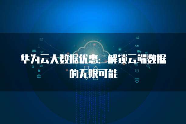 华为云大数据优惠:解锁云端数据的无限可能