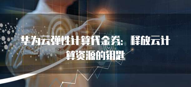 华为云弹性计算代金券:释放云计算资源的钥匙