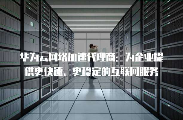 华为云网络加速代理商:为企业提供更快速、更稳定的互联网服务