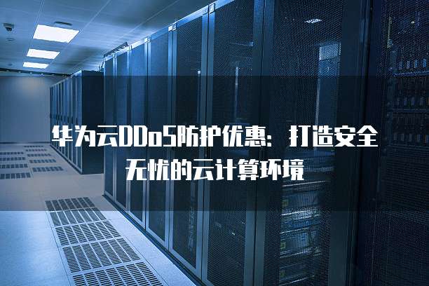华为云DDoS防护优惠:打造安全无忧的云计算环境