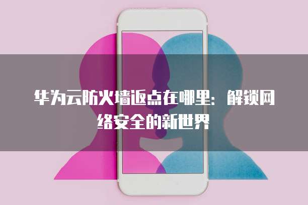 华为云防火墙返点在哪里:解锁网络安全的新世界