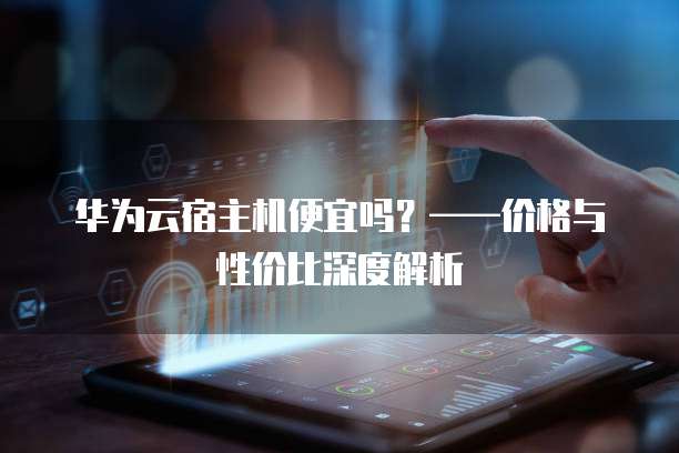 华为云宿主机便宜吗?——价格与性价比深度解析