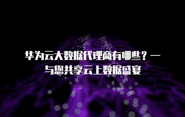 华为云大数据代理商有哪些?— 与您共享云上数据盛宴