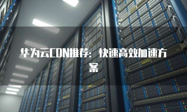 华为云CDN推荐:快速高效加速方案