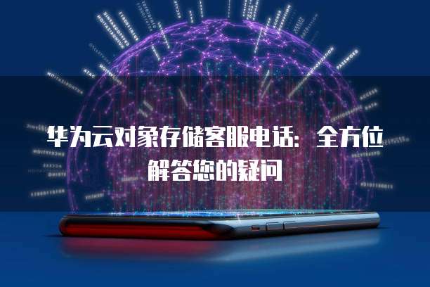 华为云对象存储客服电话:全方位解答您的疑问