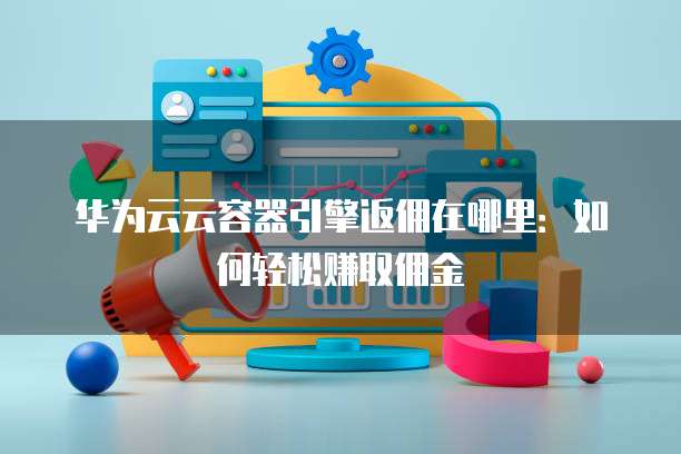 华为云云容器引擎返佣在哪里:如何轻松赚取佣金