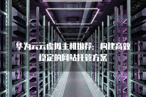 华为云云虚拟主机推荐:构建高效稳定的网站托管方案