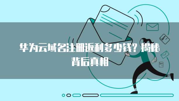 华为云域名注册返利多少钱?揭秘背后真相