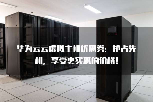 华为云云虚拟主机优惠券:抢占先机,享受更实惠的价格!