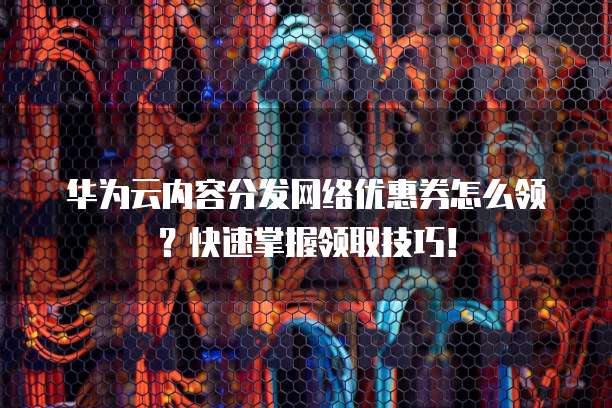 华为云内容分发网络优惠券怎么领?快速掌握领取技巧!