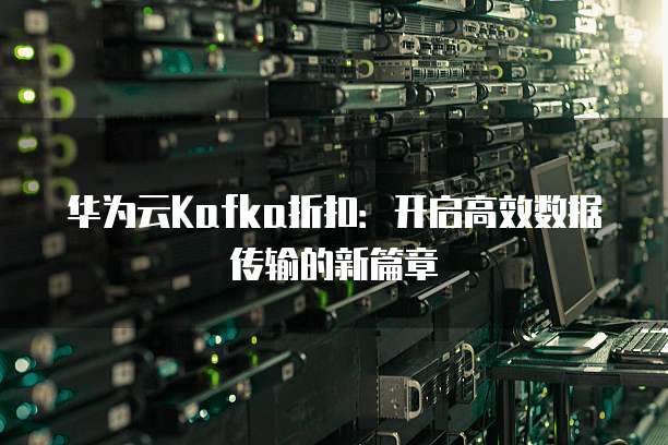 华为云Kafka折扣:开启高效数据传输的新篇章