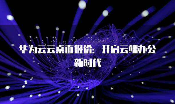 华为云云桌面报价:开启云端办公新时代