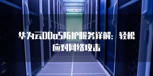 华为云DDoS防护服务详解:轻松应对网络攻击