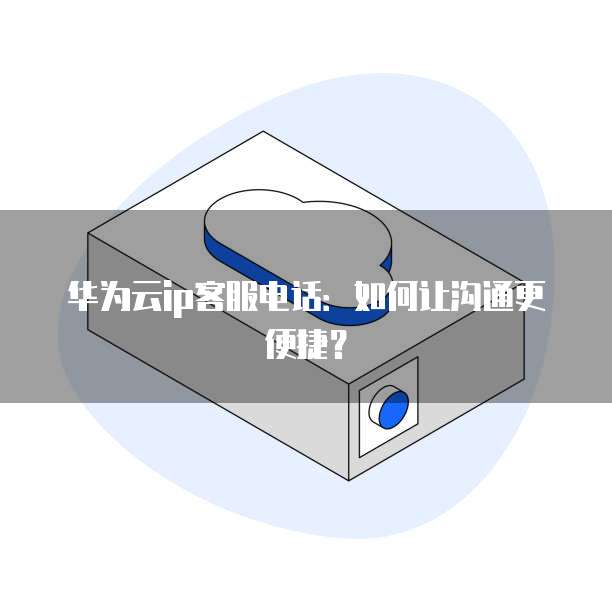 华为云ip客服电话：如何让沟通更便捷？