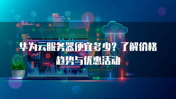 华为云服务器便宜多少?了解价格趋势与优惠活动