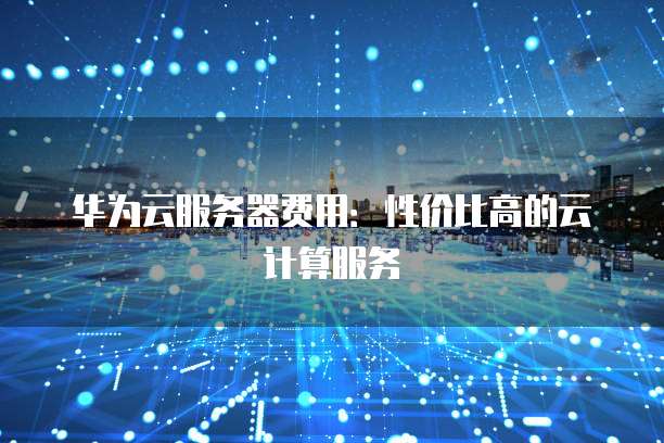 华为云服务器费用:性价比高的云计算服务