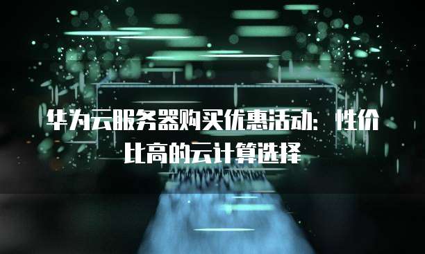 华为云服务器购买优惠活动:性价比高的云计算选择