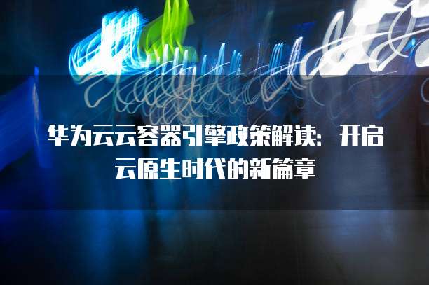 华为云云容器引擎政策解读:开启云原生时代的新篇章