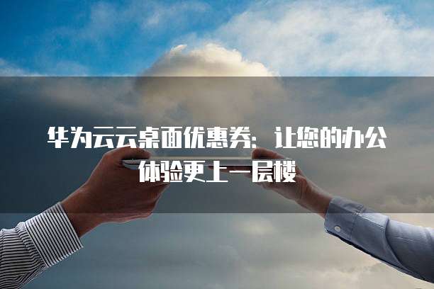 华为云云桌面优惠券：让您的办公体验更上一层楼