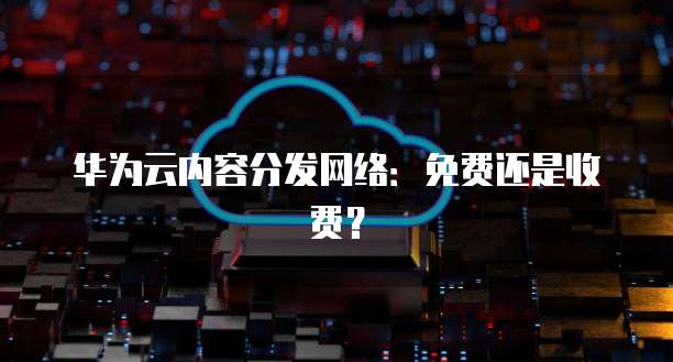 华为云内容分发网络:免费还是收费?