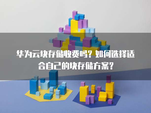 华为云块存储收费吗?如何选择适合自己的块存储方案?