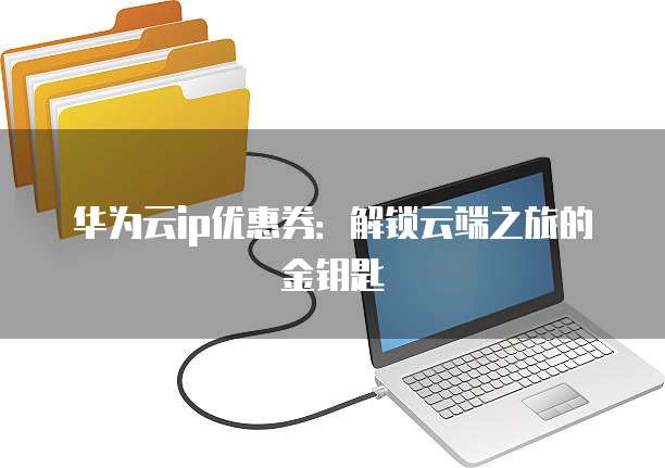 华为云ip优惠券:解锁云端之旅的金钥匙
