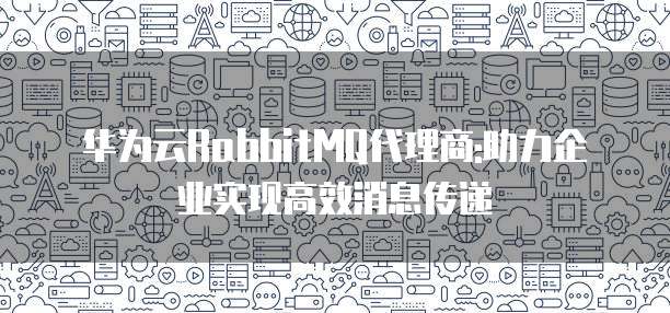 华为云RabbitMQ代理商:助力企业实现高效消息传递