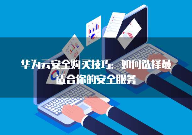 华为云安全购买技巧:如何选择最适合你的安全服务