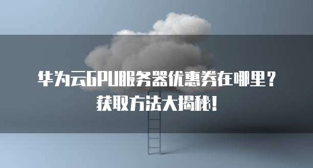 华为云GPU服务器优惠券在哪里?获取方法大揭秘!