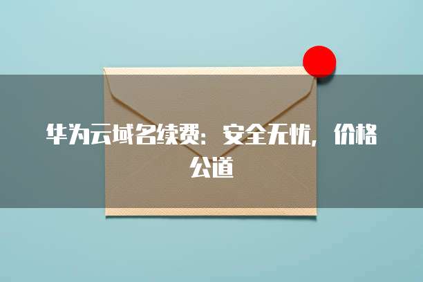 华为云域名续费:安全无忧,价格公道
