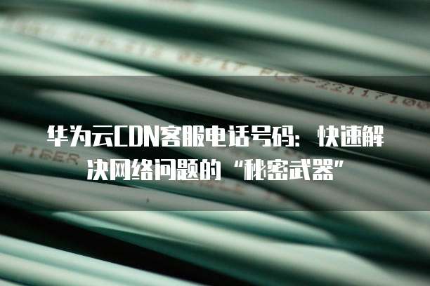 华为云CDN客服电话号码:快速解决网络问题的“秘密武器”