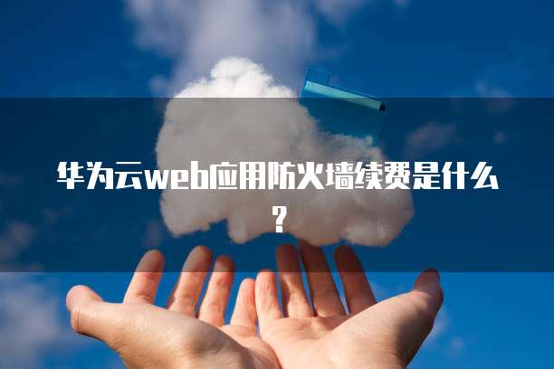 华为云Web应用防火墙续费,华为云web应用防火墙续费是什么