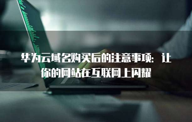 华为云域名购买后的注意事项:让你的网站在互联网上闪耀