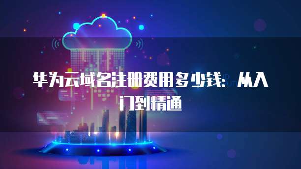 华为云域名注册费用多少钱:从入门到精通