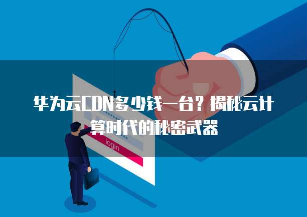 华为云CDN多少钱一台?揭秘云计算时代的秘密武器
