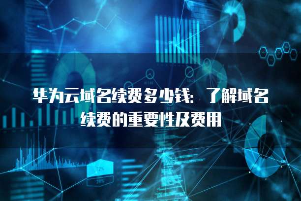 华为云域名续费多少钱:了解域名续费的重要性及费用