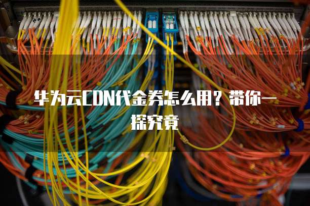 华为云CDN代金券怎么用?带你一探究竟