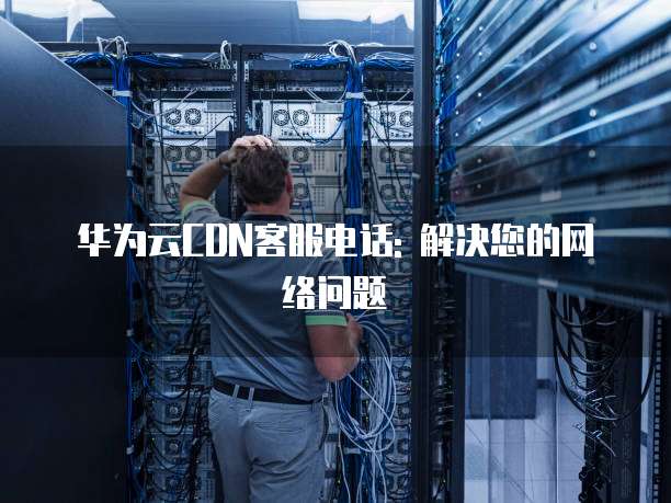 华为云CDN客服电话: 解决您的网络问题