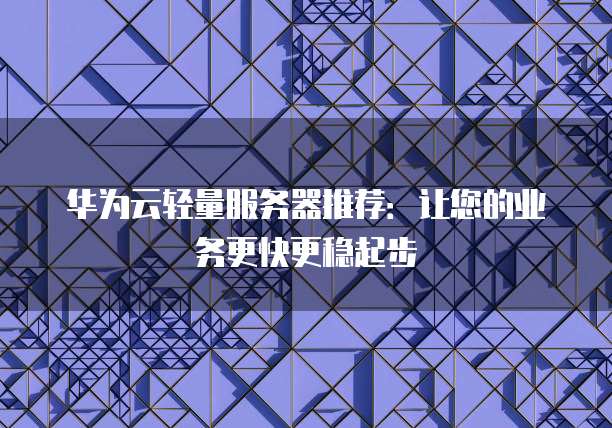 华为云轻量服务器推荐:让您的业务更快更稳起步