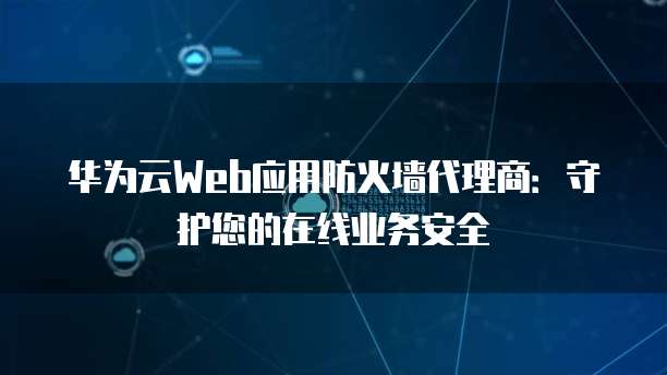 华为云Web应用防火墙代理商:守护您的在线业务安全