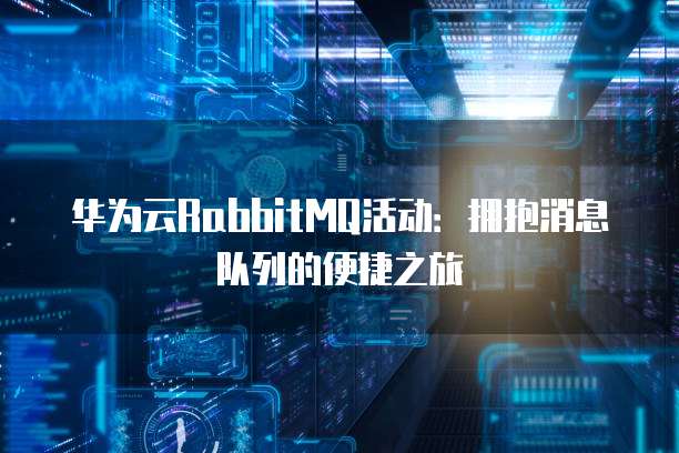 华为云RabbitMQ活动:拥抱消息队列的便捷之旅