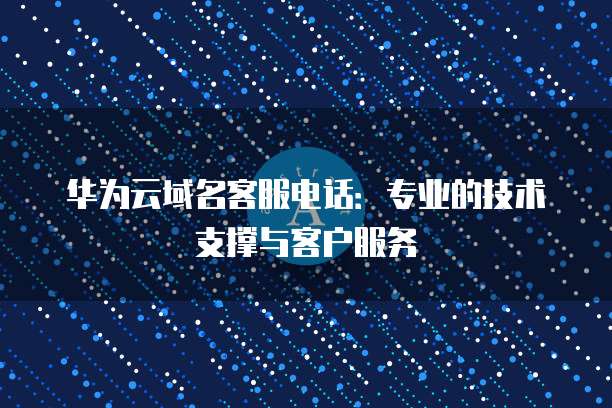 华为云域名客服电话：专业的技术支撑与客户服务