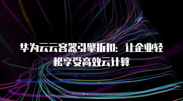 华为云云容器引擎折扣:让企业轻松享受高效云计算
