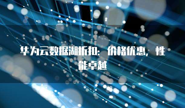 华为云数据湖折扣：价格优惠，性能卓越