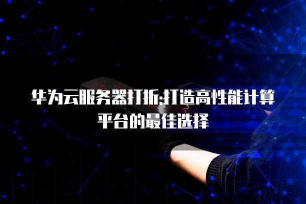 华为云服务器打折:打造高性能计算平台的最佳选择