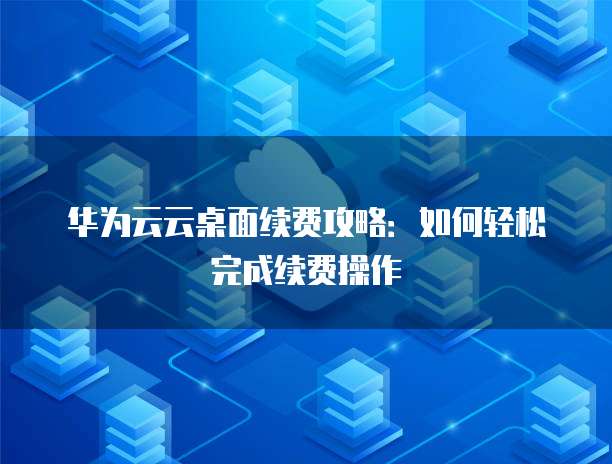 华为云云桌面续费攻略:如何轻松完成续费操作