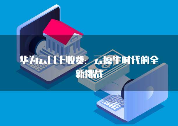 华为云CCE收费:云原生时代的全新挑战